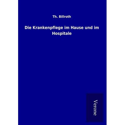 Die Krankenpflege im Hause und im Hospitale, Gebundene Ausgabe von Th. Billroth, BoD - Books on Demand