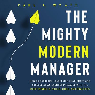The Mighty Modern Manager: How to Overcome Leadership Challenges and Succeed as an Exemplary Leader With the Right Mindsets, Skills, Tools and