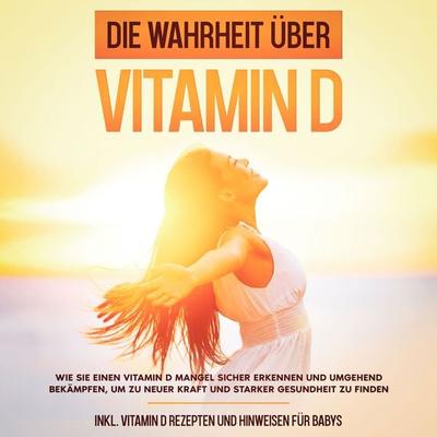 Die Wahrheit über Vitamin D: Wie Sie einen Vitamin D Mangel sicher erkennen und umgehend bekämpfen, um zu neuer Kraft und starker Gesundheit zu finden