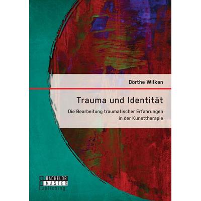 Trauma und Identität: Die Bearbeitung traumatischer Erfahrungen in der Kunsttherapie, Taschenbuch von Dörthe Wilken, Bachelor + Master Publishing,