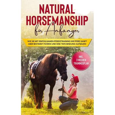 Natural Horsemanship für Anfänger: Wie sie mit einfühlsamen Pferdetraining Ihr Pferd sanft aber bestimmt führen und eine tiefe Bindung aufbauen -