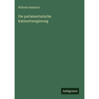 Die parlamentarische Kabinettsregierung, Gebundene Ausgabe von Wilhelm Hasbach, Antigonos Verlag, 978-3-563-98019-4