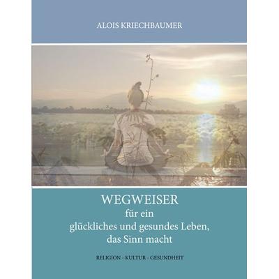 Wegweiser für ein glückliches und gesundes Leben, das Sinn gibt, Taschenbuch von Alois Kriechbaumer, BoD – Books on Demand, 978-3-7504-0796-1