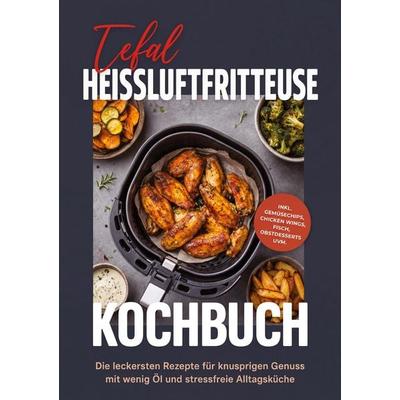 Tefal Heissluftfritteuse Kochbuch: Die leckersten Rezepte für knusprigen Genuss mit wenig Öl und stressfreie Alltagsküche - inkl. Gemüsechips, Chicken
