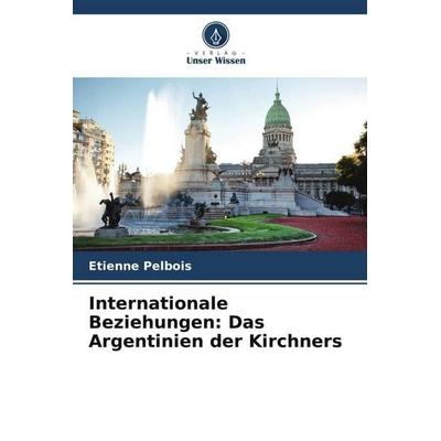 Internationale Beziehungen: Das Argentinien der Kirchners, Taschenbuch von Etienne Pelbois, Verlag Unser Wissen, 978-620-6-21561-5