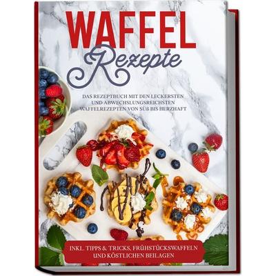 Waffel Rezepte: Das Rezeptbuch mit den leckersten und abwechslungsreichsten Waffelrezepten von süß bis herzhaft – inkl. Tipps & Tricks,