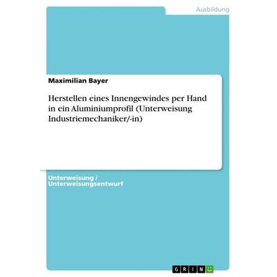 Herstellen eines Innengewindes per Hand in ein Aluminiumprofil (Unterweisung Industriemechaniker/-in), Taschenbuch von Maximilian Bayer, GRIN,