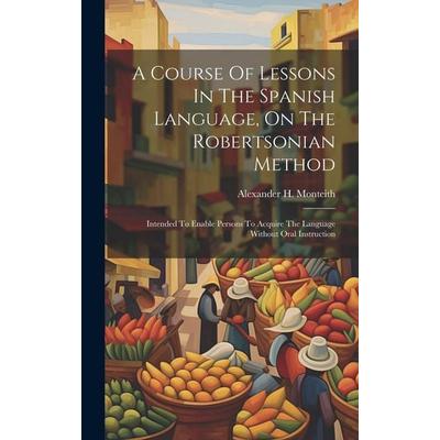A Course Of Lessons In The Spanish Language, On The Robertsonian Method: Intended To Enable Persons To Acquire The Language Without Oral Instruction,