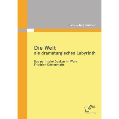 Die Welt als dramaturgisches Labyrinth: Das politische Denken im Werk Friedrich Dürrenmatts, Taschenbuch von Hans-Ludwig Buchholz, Diplomica Verlag