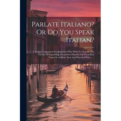 Parlate Italiano? Or Do You Speak Italian?: A Pocket Companion For Beginners Who Wish To Acquire The Facility Of Expressing Themselves Fluently On