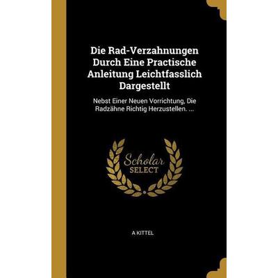 Die Rad-Verzahnungen Durch Eine Practische Anleitung Leichtfasslich Dargestellt: Nebst Einer Neuen Vorrichtung, Die Radzähne Richtig Herzustellen.