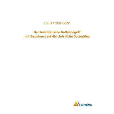 Der Aristotelische Gottesbegriff mit Beziehung auf die christliche Gottesidee, Taschenbuch von Louis Franz Götz, Literaricon, 978-3-95913-101-8