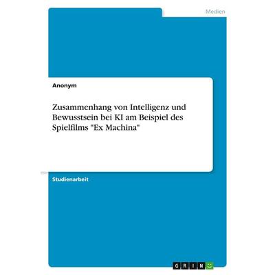 Zusammenhang von Intelligenz und Bewusstsein bei KI am Beispiel des Spielfilms 'Ex Machina'; Taschenbuch von Anonymous, GRIN, 978-3-389-06999-8