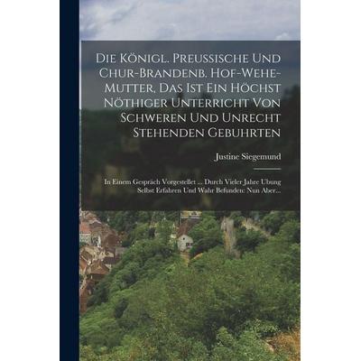 Die Königl. Preussische Und Chur-brandenb. Hof-wehe-mutter, Das Ist Ein Höchst Nöthiger Unterricht Von Schweren Und Unrecht Stehenden Gebuhrten,