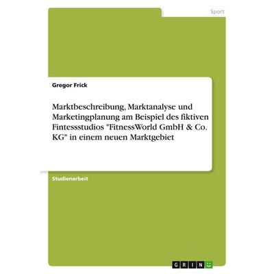 Marktbeschreibung, Marktanalyse und Marketingplanung am Beispiel des fiktiven Fintessstudios 'FitnessWorld GmbH & Co. KG' in einem neuen Marktgebiet,