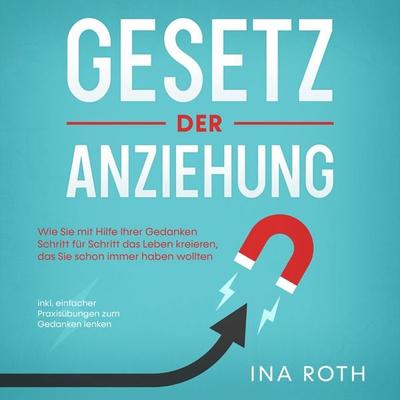 Gesetz der Anziehung: Wie Sie mit Hilfe Ihrer Gedanken Schritt für Schritt das Leben kreieren, das Sie schon immer haben wollten - inkl. einfacher