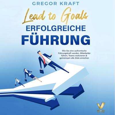 Erfolgreiche Führung – Lead to goals: Wie Sie eine authentische Führungskraft werden. Mitarbeiter führen, Teams motivieren & gemeinsam alle Ziele