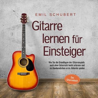 Gitarre lernen für Einsteiger - Wie Sie die Grundlagen des Gitarrenspiels auch ohne Unterricht leicht erlernen und im Handumdrehen erste Akkorde