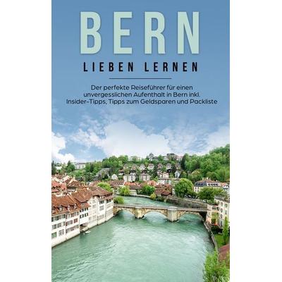 Bern lieben lernen: Der perfekte Reiseführer für einen unvergesslichen Aufenthalt in Bern inkl. Insider-Tipps, Tipps zum Geldsparen und Packliste,