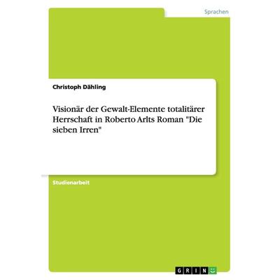 Visionär der Gewalt-Elemente totalitärer Herrschaft in Roberto Arlts Roman 'Die sieben Irren'; Taschenbuch von Christoph Dähling, GRIN,