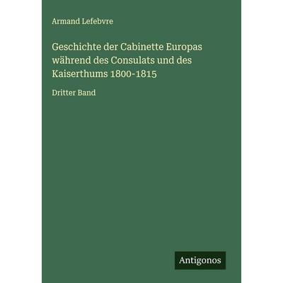 Geschichte der Cabinette Europas während des Consulats und des Kaiserthums 1800-1815, Gebundene Ausgabe von Armand Lefebvre, Antigonos Verlag,