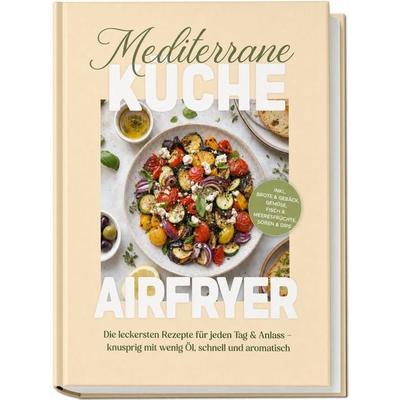 Mediterrane Küche Airfryer Kochbuch: Die leckersten Rezepte für jeden Tag & Anlass – knusprig mit wenig Öl, schnell und aromatisch – inkl. Brote &