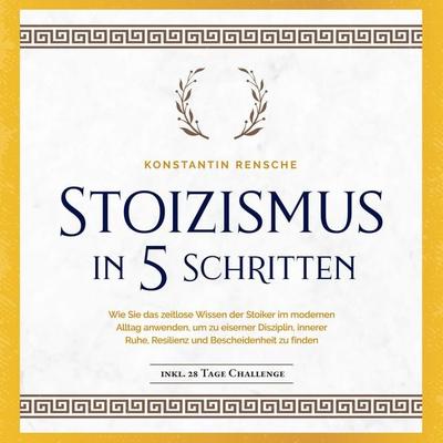 Stoizismus in 5 Schritten: Wie Sie das zeitlose Wissen der Stoiker im modernen Alltag anwenden, um zu eiserner Disziplin, innerer Ruhe, Resilienz &