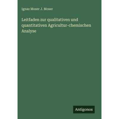 Leitfaden zur qualitativen und quantitativen Agricultur-chemischen Analyse, Gebundene Ausgabe von Ignaz Moser J. Moser, Antigonos Verlag,