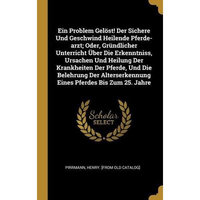 Ein Problem Gelöst! Der Sichere Und Geschwind Heilende Pferde-Arzt; Oder, Gründlicher Unterricht Über Die Erkenntniss, Ursachen Und Heilung Der