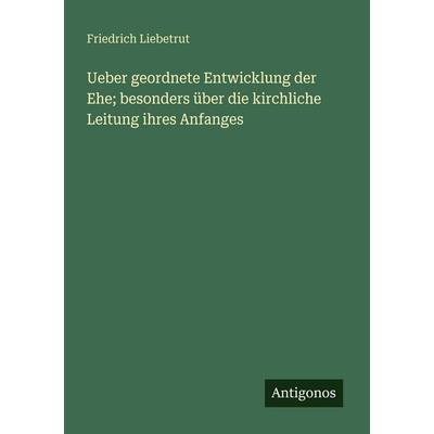 Ueber geordnete Entwicklung der Ehe; besonders über die kirchliche Leitung ihres Anfanges, Taschenbuch von Friedrich Liebetrut, Antigonos Verlag,