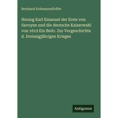 Herzog Karl Emanuel der Erste von Savoyen und die deutsche Kaiserwahl von 1619 Ein Beitr. Zur Vorgeschichte d. Dreissigjährigen Krieges, Gebundene