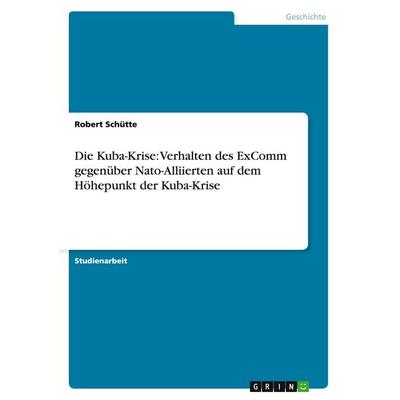 Die Kuba-Krise: Verhalten des ExComm gegenüber Nato-Alliierten auf dem Höhepunkt der Kuba-Krise, Taschenbuch von Robert Schütte, GRIN,