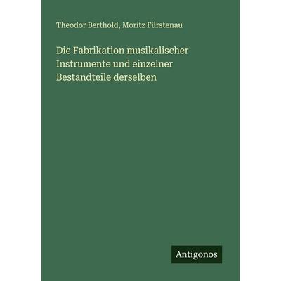 Die Fabrikation musikalischer Instrumente und einzelner Bestandteile derselben, Taschenbuch von Theodor Berthold,Moritz Fürstenau, Antigonos Verlag,