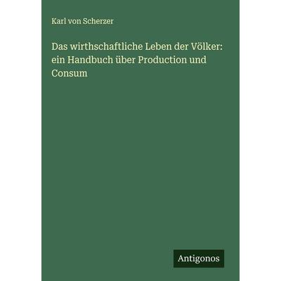 Das wirthschaftliche Leben der Völker: ein Handbuch über Production und Consum, Gebundene Ausgabe von Karl Scherzer, Antigonos Verlag,