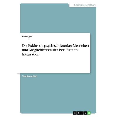 Die Exklusion psychisch kranker Menschen und Möglichkeiten der beruflichen Integration, Taschenbuch von Anonymous, GRIN, 978-3-668-30816-9