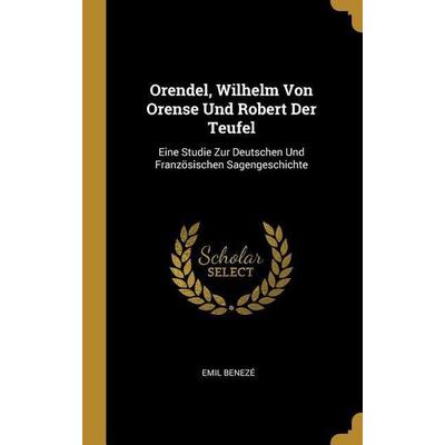 Orendel, Wilhelm Von Orense Und Robert Der Teufel: Eine Studie Zur Deutschen Und Französischen Sagengeschichte, Gebundene Ausgabe von Emil Beneze,