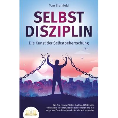SELBSTDISZIPLIN - Die Kunst der Selbstbeherrschung: Wie Sie enorme Willenskraft und Motivation entwickeln, Ihr Potenzial voll ausschöpfen und Ihre