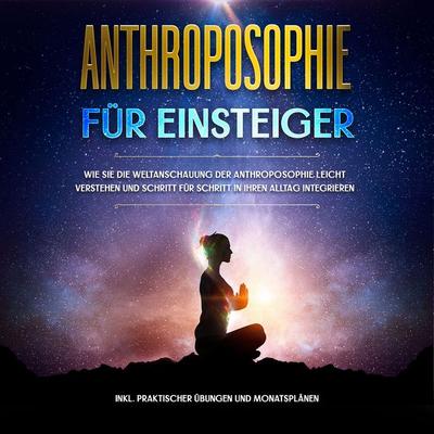 Anthroposophie für Einsteiger: Wie Sie die Weltanschauung der Anthroposophie leicht verstehen und Schritt für Schritt in Ihren Alltag integrieren -