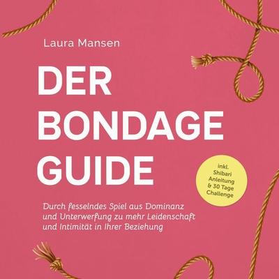 Der Bondage Guide: Durch fesselndes Spiel aus Dominanz und Unterwerfung zu mehr Leidenschaft und Intimität in Ihrer Beziehung - inkl. Shibari