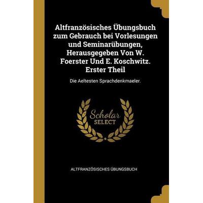Altfranzösisches Übungsbuch Zum Gebrauch Bei Vorlesungen Und Seminarübungen, Herausgegeben Von W. Foerster Und E. Koschwitz. Erster Theil: Die