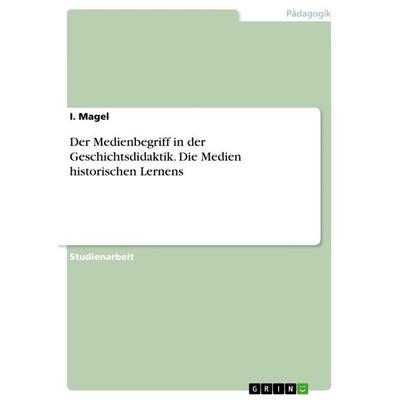 Der Medienbegriff in der Geschichtsdidaktik. Die Medien historischen Lernens, Taschenbuch von I. Magel, GRIN, 978-3-668-40599-8