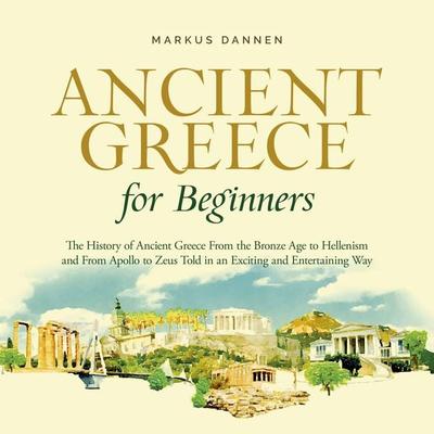 Ancient Greece for Beginners: The History of Ancient Greece From the Bronze Age to Hellenism and From Apol-lo to Zeus Told in an Exciting and