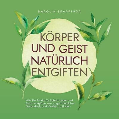 Körper und Geist natürlich entgiften: Wie Sie Schritt für Schritt Leber und Darm entgiften, um zu ganzheitlicher Gesundheit und Vitalität zu finden -