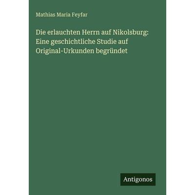 Die erlauchten Herrn auf Nikolsburg: Eine geschichtliche Studie auf Original-Urkunden begründet, Gebundene Ausgabe von Mathias Maria Feyfar, Antigonos