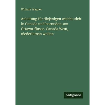 Anleitung für diejenigen welche sich in Canada und besonders am Ottawa-flusse. Canada West, niederlassen wollen, Taschenbuch von William Wagner,
