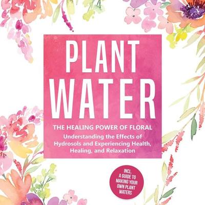 Plant Water: The Healing Power of Floral Souls - Understanding the Effects of Hydrosols and Experiencing Health, Healing, and Relaxation, Including a