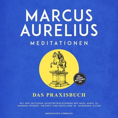 Marcus Aurelius Meditationen - Das Praxisbuch: Mit den zeitlosen Selbstbetrachtungen des Marc Aurel zu innerem Frieden, Weisheit und Erfüllung im