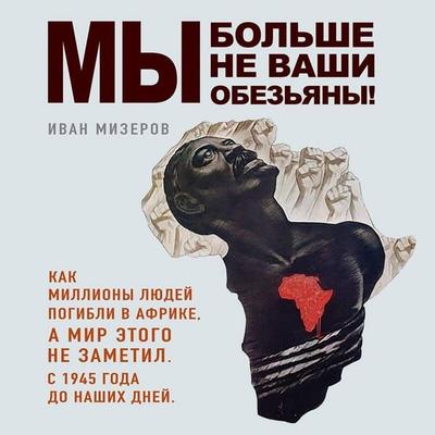 My bolshe ne vashi obezyany! Kak milliony lyudey pogibli v Afrike, a mir etogo ne zametil. S 1945 goda do nashih dney - Ivan Mizerov, Audio,