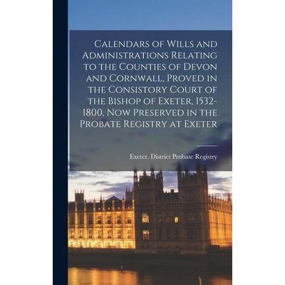Calendars of Wills and Administrations Relating to the Counties of Devon and Cornwall, Proved in the Consistory Court of the Bishop of Exeter,