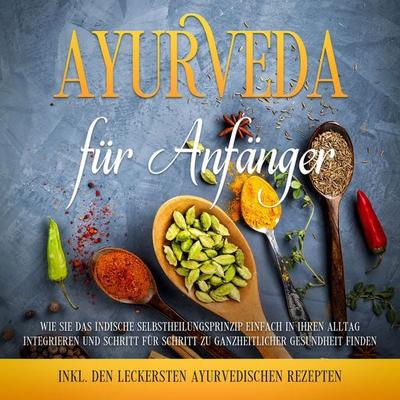 Ayurveda für Anfänger: Wie Sie das indische Selbstheilungsprinzip einfach in Ihren Alltag integrieren und Schritt für Schritt zu ganzheitlicher